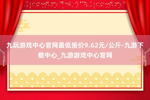 九玩游戏中心官网最低报价9.62元/公斤-九游下载中心_九游游戏中心官网