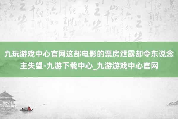 九玩游戏中心官网这部电影的票房泄露却令东说念主失望-九游下载中心_九游游戏中心官网