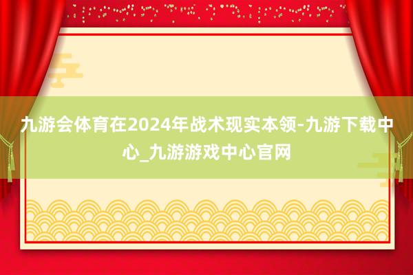 九游会体育在2024年战术现实本领-九游下载中心_九游游戏中心官网