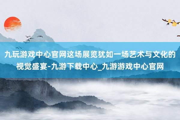 九玩游戏中心官网这场展览犹如一场艺术与文化的视觉盛宴-九游下载中心_九游游戏中心官网