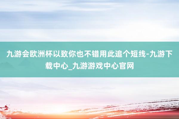 九游会欧洲杯以致你也不错用此追个短线-九游下载中心_九游游戏中心官网