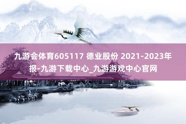 九游会体育605117 德业股份 2021-2023年报-九游下载中心_九游游戏中心官网