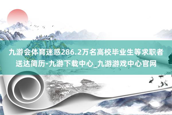 九游会体育迷惑286.2万名高校毕业生等求职者送达简历-九游下载中心_九游游戏中心官网