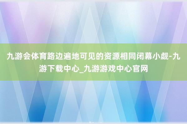 九游会体育路边遍地可见的资源相同闭幕小觑-九游下载中心_九游游戏中心官网