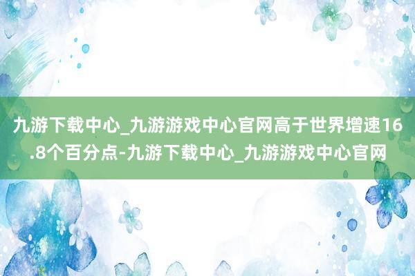 九游下载中心_九游游戏中心官网高于世界增速16.8个百分点-九游下载中心_九游游戏中心官网