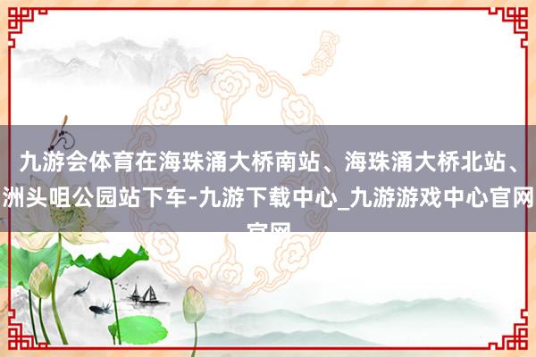 九游会体育在海珠涌大桥南站、海珠涌大桥北站、洲头咀公园站下车-九游下载中心_九游游戏中心官网