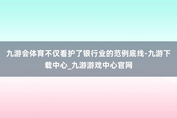 九游会体育不仅看护了银行业的范例底线-九游下载中心_九游游戏中心官网