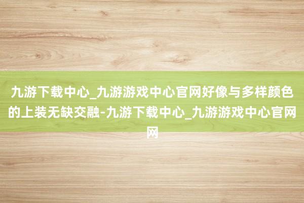 九游下载中心_九游游戏中心官网好像与多样颜色的上装无缺交融-九游下载中心_九游游戏中心官网