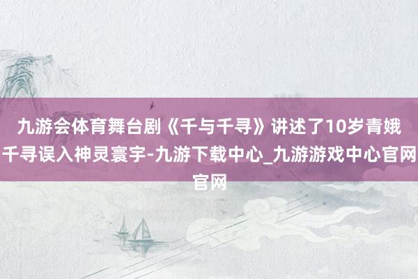 九游会体育舞台剧《千与千寻》讲述了10岁青娥千寻误入神灵寰宇-九游下载中心_九游游戏中心官网