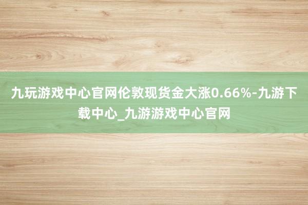 九玩游戏中心官网伦敦现货金大涨0.66%-九游下载中心_九游游戏中心官网