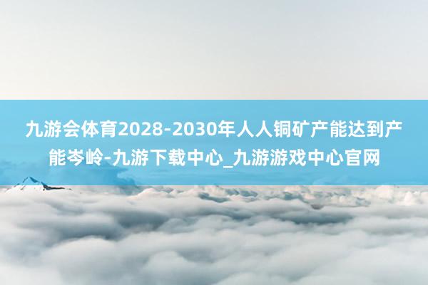 九游会体育2028-2030年人人铜矿产能达到产能岑岭-九游下载中心_九游游戏中心官网