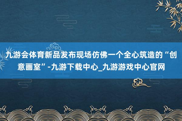 九游会体育新品发布现场仿佛一个全心筑造的“创意画室”-九游下载中心_九游游戏中心官网