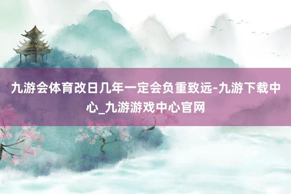 九游会体育改日几年一定会负重致远-九游下载中心_九游游戏中心官网