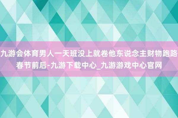 九游会体育男人一天班没上就卷他东说念主财物跑路　　春节前后-九游下载中心_九游游戏中心官网