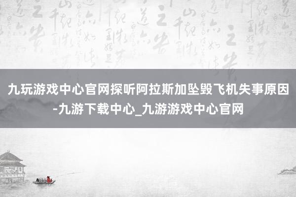 九玩游戏中心官网探听阿拉斯加坠毁飞机失事原因-九游下载中心_九游游戏中心官网