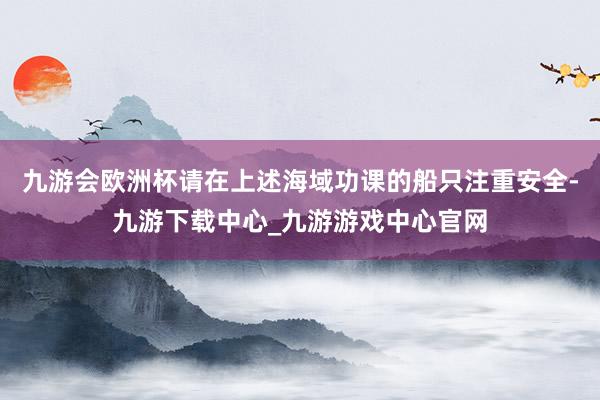 九游会欧洲杯请在上述海域功课的船只注重安全-九游下载中心_九游游戏中心官网