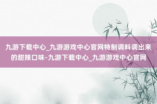 九游下载中心_九游游戏中心官网特制调料调出来的甜辣口味-九游下载中心_九游游戏中心官网