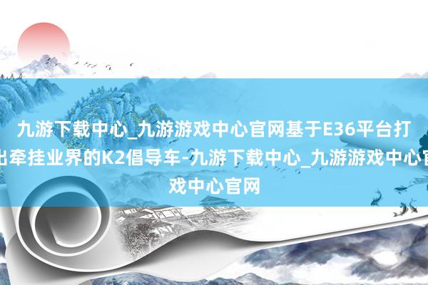 九游下载中心_九游游戏中心官网基于E36平台打造出牵挂业界的K2倡导车-九游下载中心_九游游戏中心官网