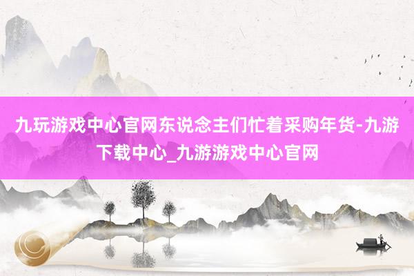 九玩游戏中心官网东说念主们忙着采购年货-九游下载中心_九游游戏中心官网