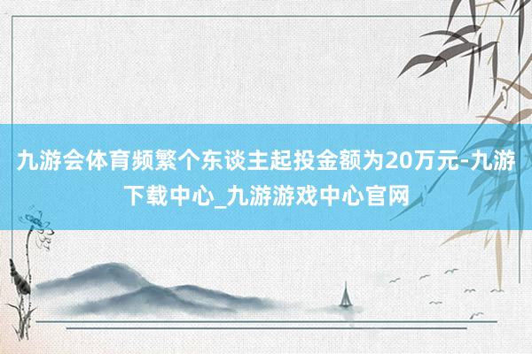 九游会体育频繁个东谈主起投金额为20万元-九游下载中心_九游游戏中心官网