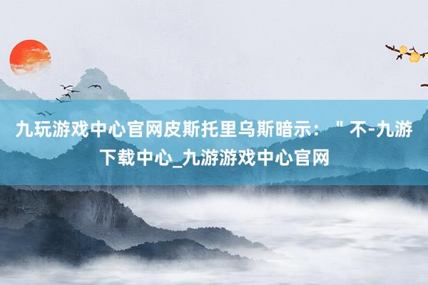 九玩游戏中心官网皮斯托里乌斯暗示：＂不-九游下载中心_九游游戏中心官网