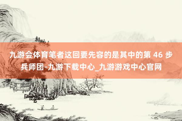 九游会体育笔者这回要先容的是其中的第 46 步兵师团-九游下载中心_九游游戏中心官网