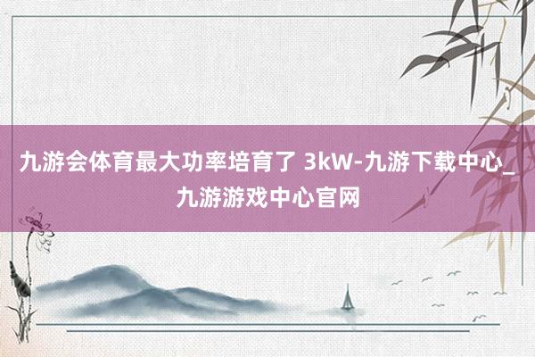 九游会体育最大功率培育了 3kW-九游下载中心_九游游戏中心官网