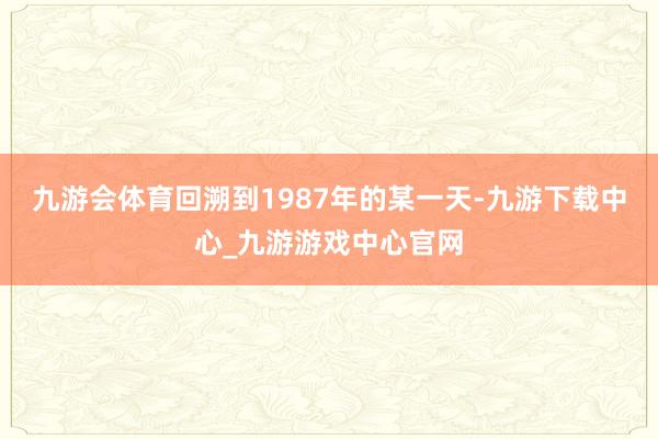 九游会体育回溯到1987年的某一天-九游下载中心_九游游戏中心官网