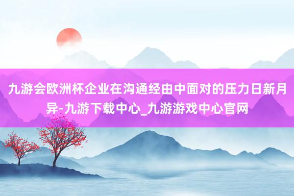 九游会欧洲杯企业在沟通经由中面对的压力日新月异-九游下载中心_九游游戏中心官网