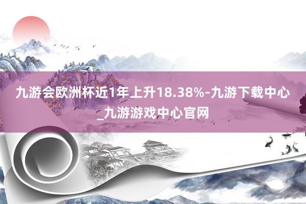 九游会欧洲杯近1年上升18.38%-九游下载中心_九游游戏中心官网