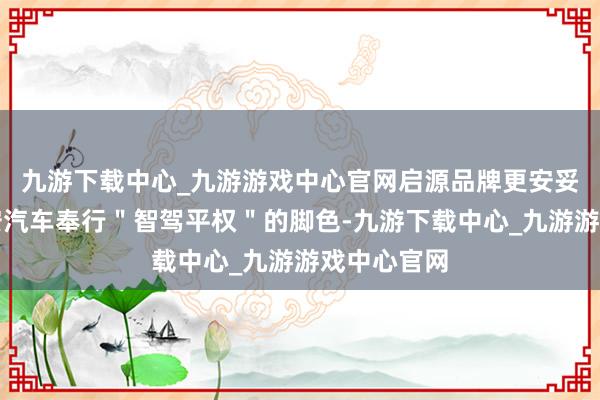 九游下载中心_九游游戏中心官网启源品牌更安妥承担起长安汽车奉行＂智驾平权＂的脚色-九游下载中心_九游游戏中心官网