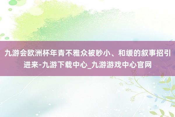 九游会欧洲杯年青不雅众被眇小、和缓的叙事招引进来-九游下载中心_九游游戏中心官网