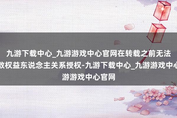 九游下载中心_九游游戏中心官网在转载之前无法与扫数权益东说念主关系授权-九游下载中心_九游游戏中心官网