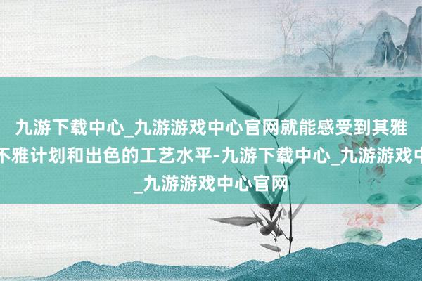 九游下载中心_九游游戏中心官网就能感受到其雅致的外不雅计划和出色的工艺水平-九游下载中心_九游游戏中心官网