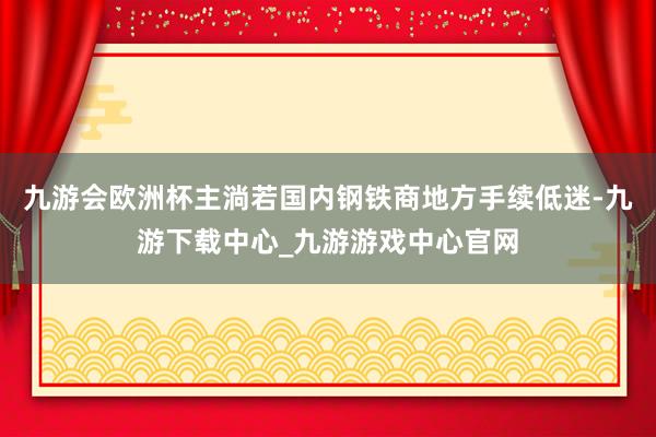 九游会欧洲杯主淌若国内钢铁商地方手续低迷-九游下载中心_九游游戏中心官网