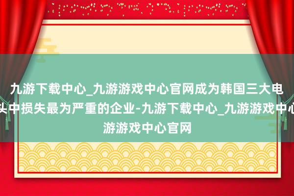 九游下载中心_九游游戏中心官网成为韩国三大电板巨头中损失最为严重的企业-九游下载中心_九游游戏中心官网