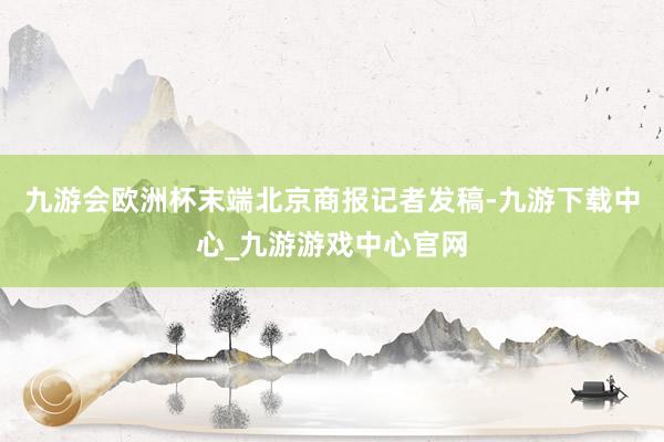 九游会欧洲杯末端北京商报记者发稿-九游下载中心_九游游戏中心官网