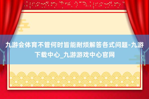 九游会体育不管何时皆能耐烦解答各式问题-九游下载中心_九游游戏中心官网