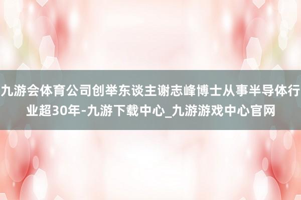 九游会体育公司创举东谈主谢志峰博士从事半导体行业超30年-九游下载中心_九游游戏中心官网