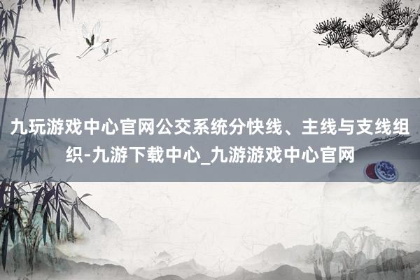 九玩游戏中心官网公交系统分快线、主线与支线组织-九游下载中心_九游游戏中心官网