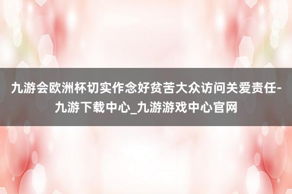 九游会欧洲杯切实作念好贫苦大众访问关爱责任-九游下载中心_九游游戏中心官网