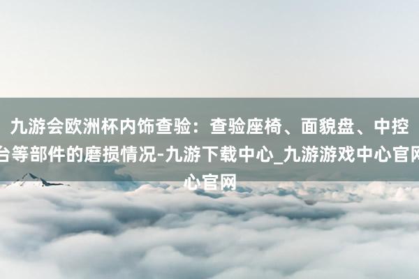 九游会欧洲杯内饰查验：查验座椅、面貌盘、中控台等部件的磨损情况-九游下载中心_九游游戏中心官网