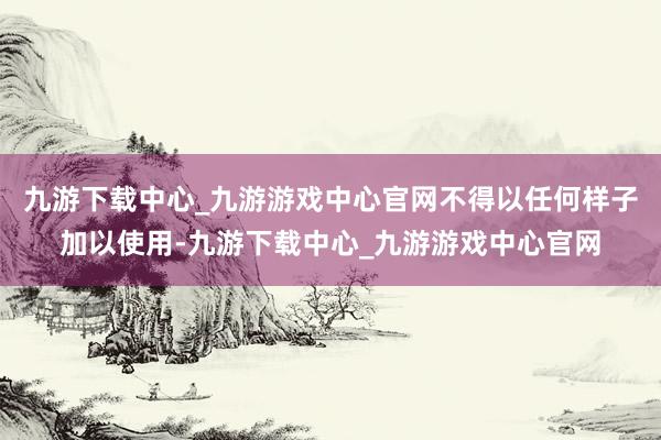 九游下载中心_九游游戏中心官网不得以任何样子加以使用-九游下载中心_九游游戏中心官网