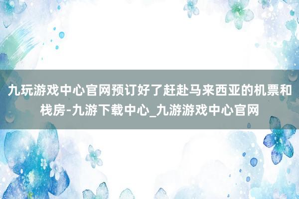 九玩游戏中心官网预订好了赶赴马来西亚的机票和栈房-九游下载中心_九游游戏中心官网