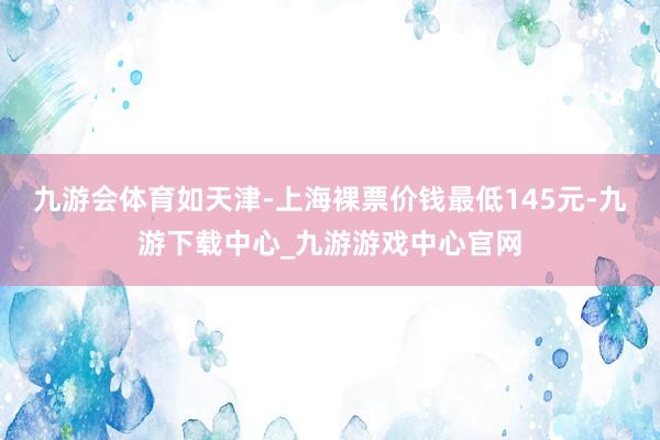 九游会体育如天津-上海裸票价钱最低145元-九游下载中心_九游游戏中心官网